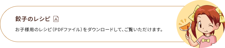 餃子のレシピ お子様用のレシピ(PDFファイル)をダウンロードして、ご覧いただけます。 ※Adobe Readerはアドビ社のホームページより無償でダウンロードできます。Adobe Readerをお持ちでない方は、「Adobe Reader」のダウンロードページへお進みください。