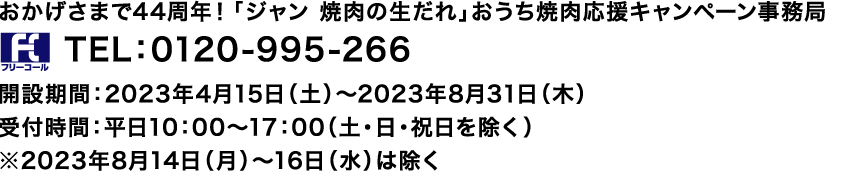 おかげさまで44周年!「ジャン 焼肉の生だれ」おうち焼肉応援キャンペーン事務局 TEL:0120-995-266
開設期間:2023年4月15日(土)~2023年8月31日(木)
受付時間:平日10:00~17:00(土・日・祝日を除く)
※2023年8月14日(月)~16日(水)は除く