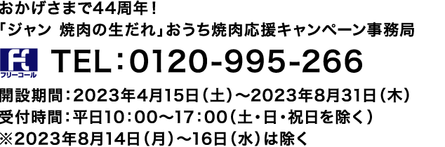 おかげさまで44周年!「ジャン 焼肉の生だれ」おうち焼肉応援キャンペーン事務局 TEL:0120-995-266
開設期間:2023年4月15日(土)~2023年8月31日(木)
受付時間:平日10:00~17:00(土・日・祝日を除く)
※2023年8月14日(月)~16日(水)は除く