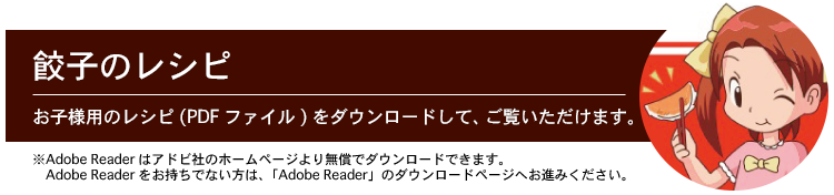 餃子のレシピ お子様用のレシピ(PDFファイル)をダウンロードして、ご覧いただけます。 ※Adobe Readerはアドビ社のホームページより無償でダウンロードできます。Adobe Readerをお持ちでない方は、「Adobe Reader」のダウンロードページへお進みください。